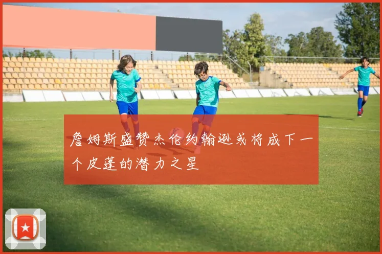 詹姆斯盛赞杰伦约翰逊或将成下一个皮蓬的潜力之星