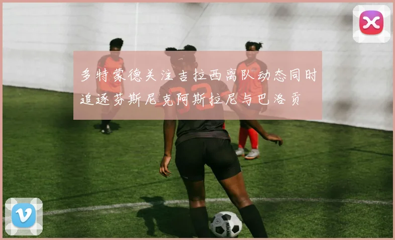 多特蒙德关注吉拉西离队动态同时追逐芬斯尼克阿斯拉尼与巴洛贡