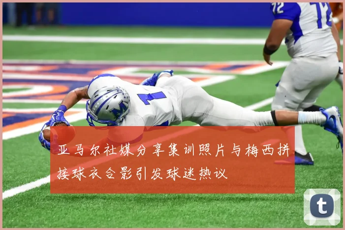 亚马尔社媒分享集训照片与梅西拼接球衣合影引发球迷热议