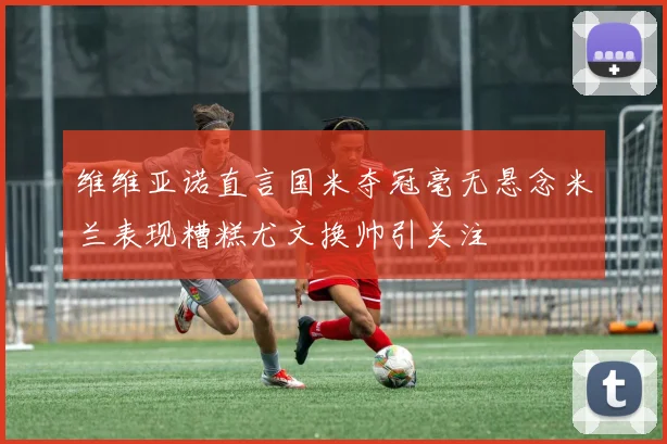 维维亚诺直言国米夺冠毫无悬念米兰表现糟糕尤文换帅引关注