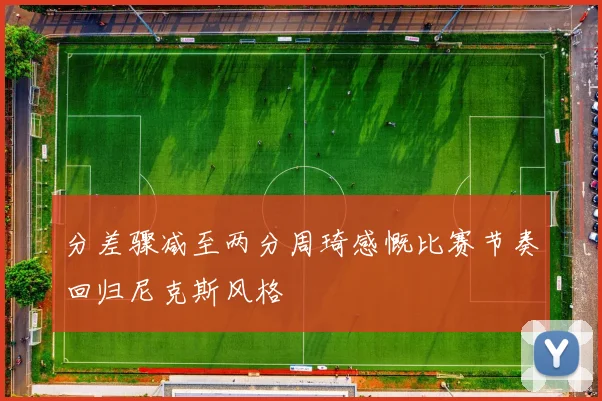 分差骤减至两分周琦感慨比赛节奏回归尼克斯风格