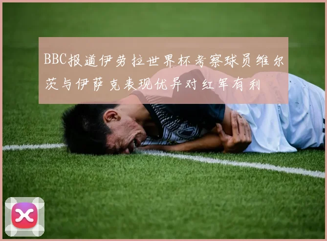 BBC报道伊劳拉世界杯考察球员维尔茨与伊萨克表现优异对红军有利