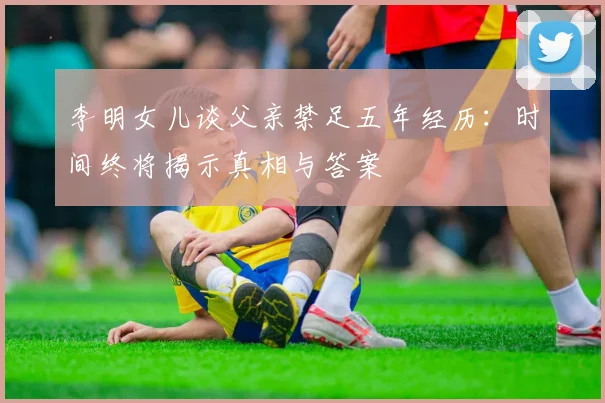 李明女儿谈父亲禁足五年经历：时间终将揭示真相与答案