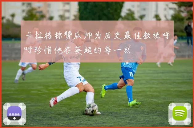 卡拉格称赞瓜帅为历史最佳教练呼吁珍惜他在英超的每一刻