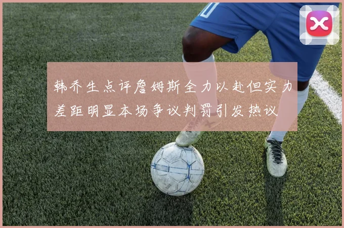 韩乔生点评詹姆斯全力以赴但实力差距明显本场争议判罚引发热议