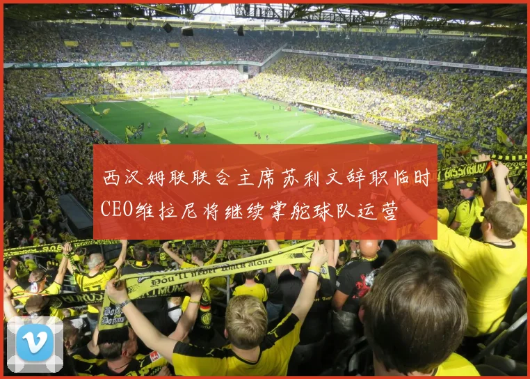 西汉姆联联合主席苏利文辞职临时CEO维拉尼将继续掌舵球队运营