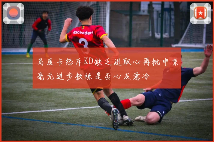 乌度卡怒斥KD缺乏进取心再批申京毫无进步教练是否心灰意冷