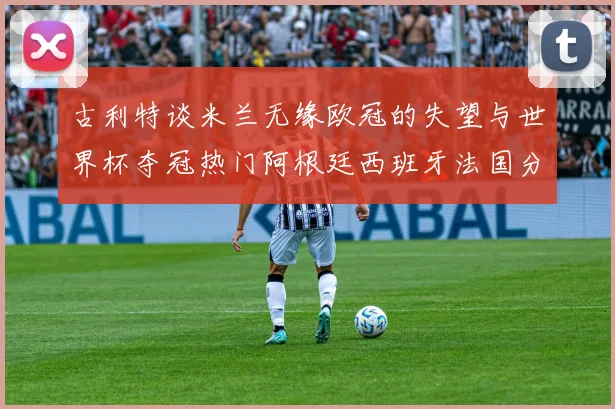 古利特谈米兰无缘欧冠的失望与世界杯夺冠热门阿根廷西班牙法国分析