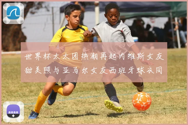 世界杯太太团热潮再起内维斯女友甜美照与亚马尔女友西班牙球衣同框秀
