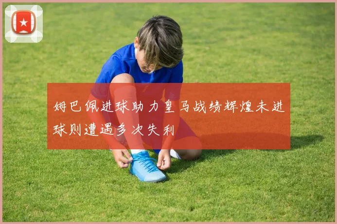 姆巴佩进球助力皇马战绩辉煌未进球则遭遇多次失利