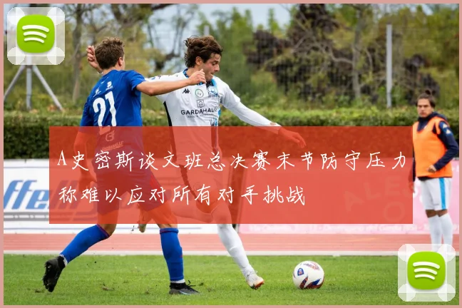 A史密斯谈文班总决赛末节防守压力称难以应对所有对手挑战