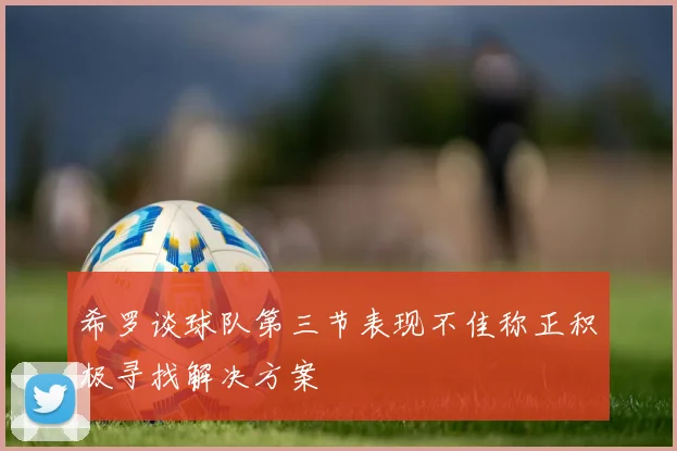 希罗谈球队第三节表现不佳称正积极寻找解决方案