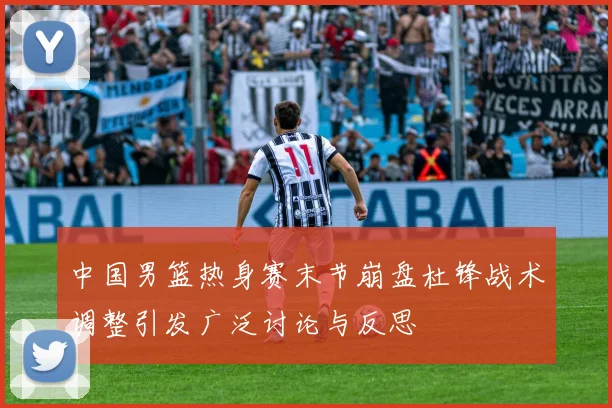 中国男篮热身赛末节崩盘杜锋战术调整引发广泛讨论与反思