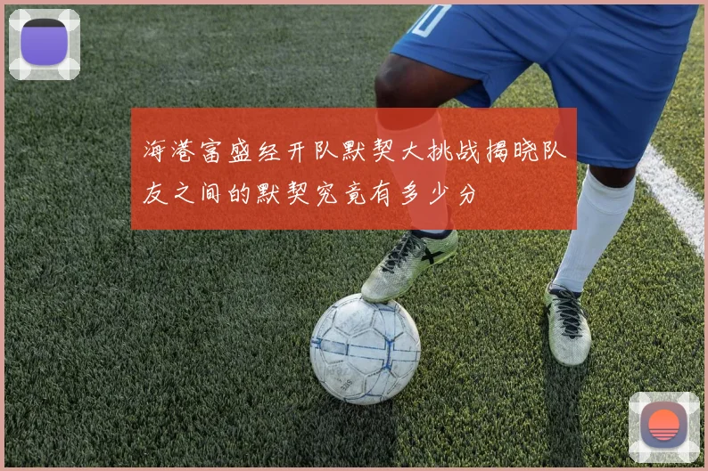 海港富盛经开队默契大挑战揭晓队友之间的默契究竟有多少分