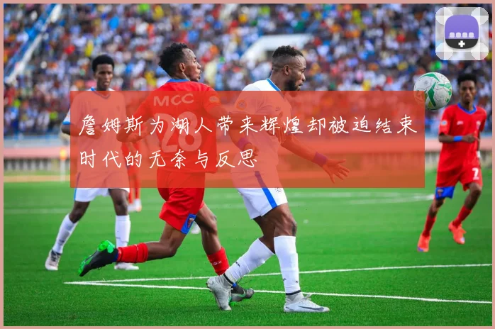 詹姆斯为湖人带来辉煌却被迫结束时代的无奈与反思