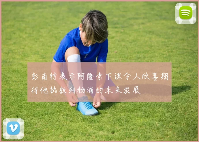 彭南特表示阿隆索下课令人欣喜期待他执教利物浦的未来发展