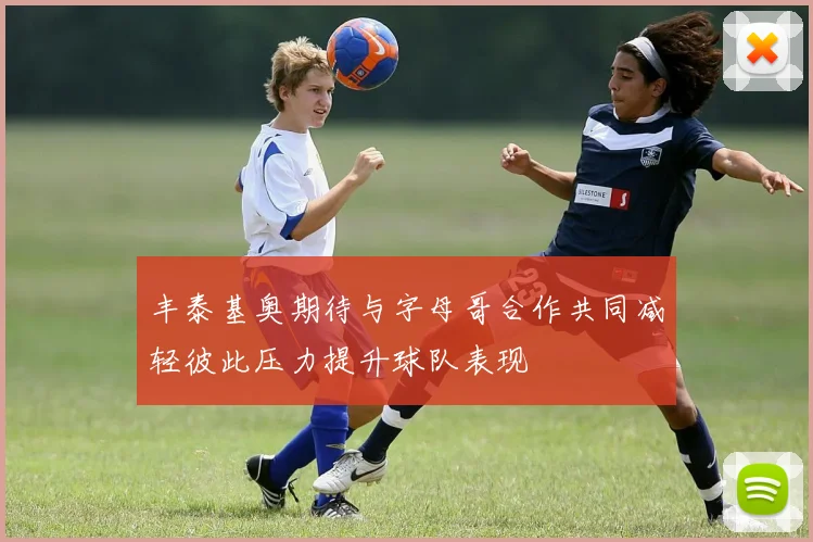 丰泰基奥期待与字母哥合作共同减轻彼此压力提升球队表现