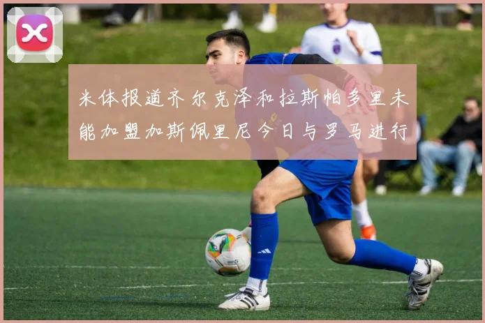 米体报道齐尔克泽和拉斯帕多里未能加盟加斯佩里尼今日与罗马进行会谈