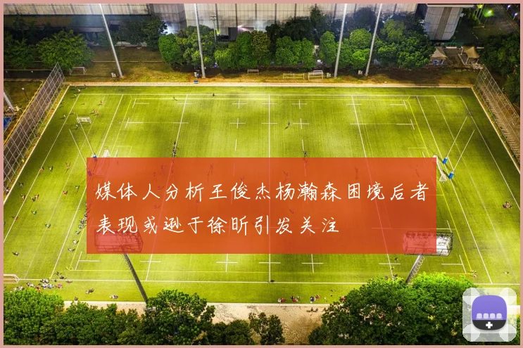 媒体人分析王俊杰杨瀚森困境后者表现或逊于徐昕引发关注