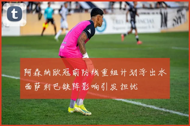 阿森纳欧冠前防线重组计划浮出水面萨利巴缺阵影响引发担忧