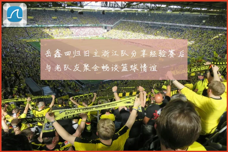 岳鑫回归旧主浙江队分享经验赛后与老队友聚会畅谈篮球情谊