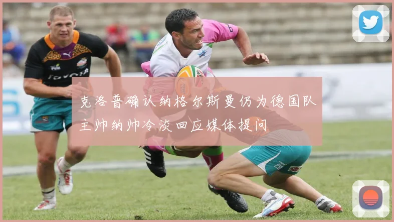 克洛普确认纳格尔斯曼仍为德国队主帅纳帅冷淡回应媒体提问