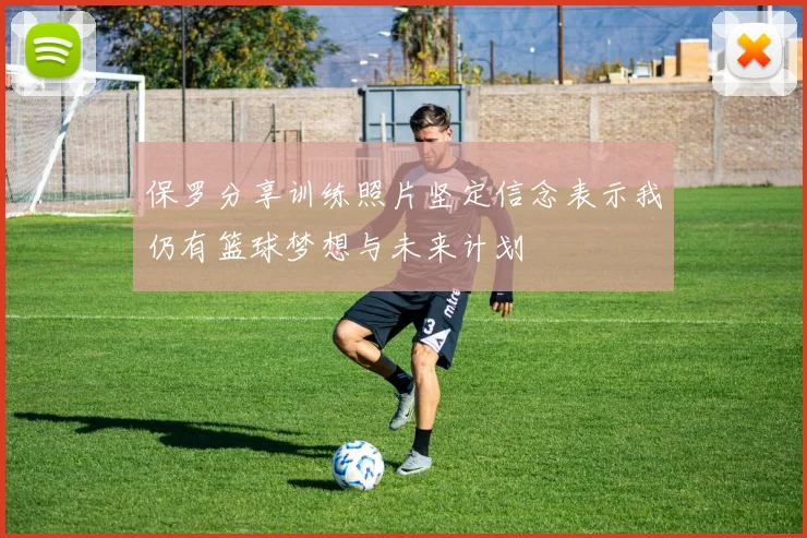 保罗分享训练照片坚定信念表示我仍有篮球梦想与未来计划