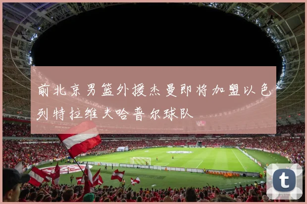 前北京男篮外援杰曼即将加盟以色列特拉维夫哈普尔球队