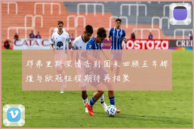 邓弗里斯深情告别国米回顾五年辉煌与欧冠征程期待再相聚