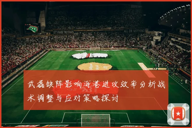 武磊缺阵影响海港进攻效率分析战术调整与应对策略探讨
