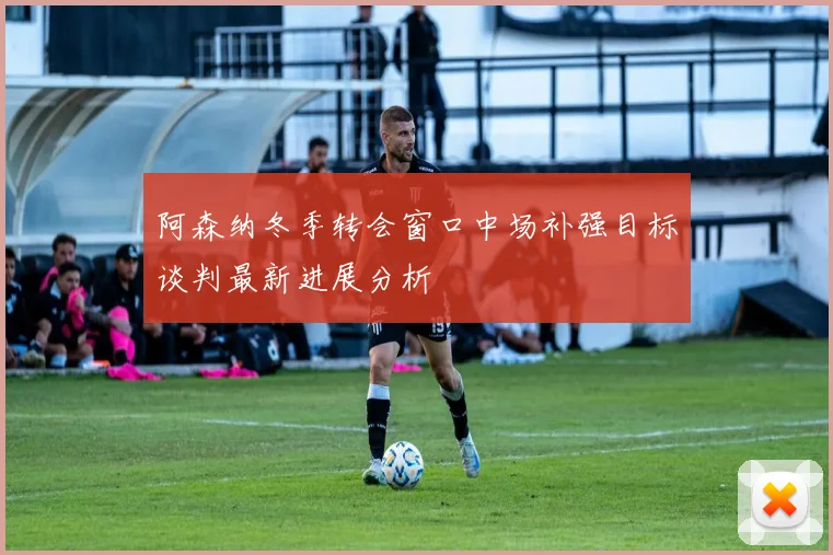 阿森纳冬季转会窗口中场补强目标谈判最新进展分析