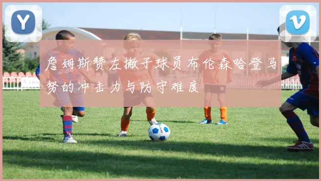 詹姆斯赞左撇子球员布伦森哈登马努的冲击力与防守难度