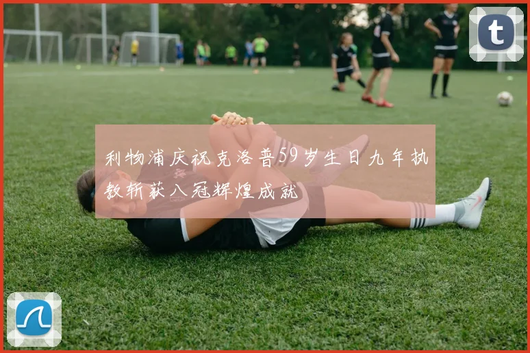 利物浦庆祝克洛普59岁生日九年执教斩获八冠辉煌成就