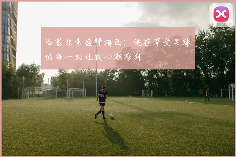 洛塞尔索盛赞梅西：他在享受足球的每一刻让我心潮澎湃