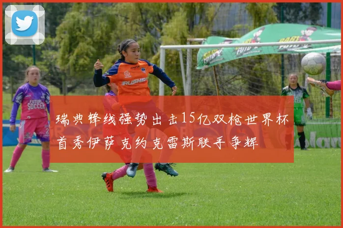 瑞典锋线强势出击15亿双枪世界杯首秀伊萨克约克雷斯联手争辉